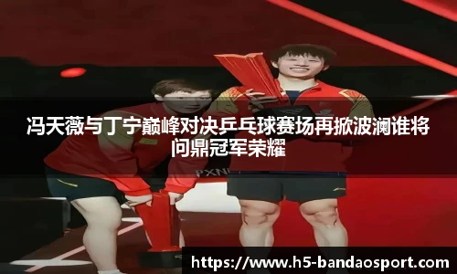 冯天薇与丁宁巅峰对决乒乓球赛场再掀波澜谁将问鼎冠军荣耀