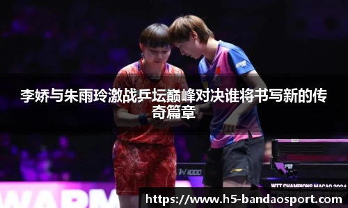 李娇与朱雨玲激战乒坛巅峰对决谁将书写新的传奇篇章