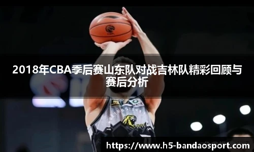 2018年CBA季后赛山东队对战吉林队精彩回顾与赛后分析